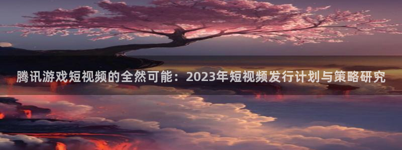 亿万28官网分分彩：腾讯游戏短视频的全然可能：2023年短视频发行计划与策略研究