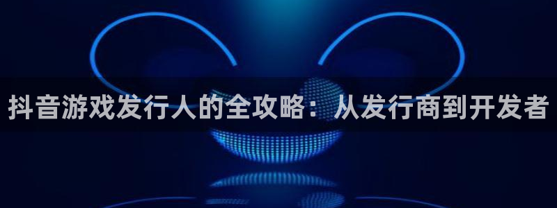 亿万28官网平台代理开号流程：抖音游戏发行人的全攻略：从发行商到开发者