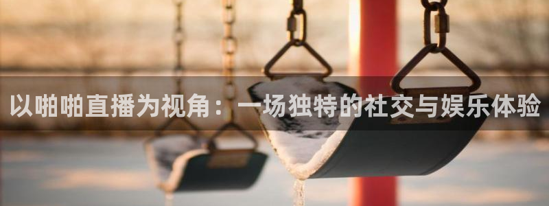 24直播 体育：以啪啪直播为视角：一场独特的社交与娱乐体验